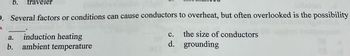 **Question:**

Several factors or conditions can cause conductors to overheat, but often overlooked is the possibility ______.

a. induction heating  
b. ambient temperature  
c. the size of conductors  
d. grounding  

**Explanation:**
In electrical systems, conductors can overheat due to various reasons. Understanding these factors is crucial in electrical design and maintenance to prevent failures and ensure safety.