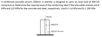 A reinforced concrete column 200mm in diamter is designed to carry an axial load of 400 kN
compressive. Determine the required area of the reinforcing steel if the allowable stresses are 6
MPa and 115 MPa for the concrete and steel, respectively. Use Ec = 14 GPa and Es = 200 GPa.
400 kN
Steel (As)
250 mm dia conc
