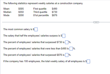 The following statistics represent weekly salaries at a construction company.
Mean
$585
First quartile
$490
Median
$550
Third quartile
$730
Mode
$590
81st percentile $876
The most common salary is $.
The salary that half the employees' salaries surpass is $
The percent of employees' salaries that surpassed $730 is%.
The percent of employees' salaries that were less than $490 is%.
The percent of employees' salaries that surpassed $876 is %.
If the company has 100 employees, the total weekly salary of all employees is $