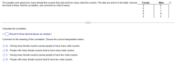 Five people were asked how many female first cousins they had and how many male first cousins. The data are shown in the table. Assume
the trend is linear, find the correlation, and comment on what it means.
Calculate the correlation.
r = (Round to three decimal places as needed.)
Comment on the meaning of the correlation. Choose the correct interpretation below.
○ A. Having many female cousins causes people to have many male cousins.
○ B. People with many female cousins tend to have many male cousins.
○ C. Having many female cousins causes people to have few male cousins.
OD. People with many female cousins tend to have few male cousins.
Female
Male
3
5
2
1
4
1
6
9
2
2