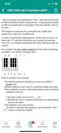 5:22
K csC 236 Lab 2 handout (ADT...
2. Specify, design, and implement a "Note" class that can be used
to hold information about a musical note. A programmer should
be able to set and retrieve the length of the note and the value of
the note.
The length of a note may be a sixteenth note, eighth note,
quarter note, half note, or whole note.
A value is specified by indicating how far the note lies above or
below the "A" note that orchestras use in tuning. In counting
“how far," you should include both the white and black notes on
a piano.
For example, the note (value) numbers for the octave beginning
at middle C are shown as integers here:
-8 -6
-3 -1
1
D Eb
Gt At Bb
CI D
FIF
AIB
-9 -7 -5 -4 -2 0 2
Write a complete Java program.
- The default constructor should set a note to a middle C
quarter note.
- Include methods to set a note to a specified length and value.
- Write methods to retrieve information about a note, including
methods to tell you:
a) The letter of the note (A, B, C, ..., G)
b) Whether the note is a natural (white key) or a sharp (black
key) on the piano
c) The frequency of a note in hertz.
In order to calculate the frequency, use the formula: 440 *
2n/12, where n is the note number.
Dashboard
Calendar
To Do
Notifications
Inbox
因
