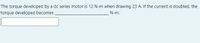 The torque developed by a dc series motor is 12 N-m when drawing 23 A. If the current is doubled, the
torque developed becomes
N-m.
