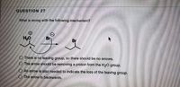 QUESTION 27
What is wrong with the following mechanism?
HO
O There is no leaving group, so there should be no arrows.
O The arrow should be removing a proton from the H20 group.
O An arrow is also needed to indicate the loss of the leaving group.
O The arrow is backwards.
