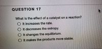 QUESTION 17
What is the effect of a catalyst on a reaction?
O It increases the rate.
O It decreases the entropy.
O It changes the equilibrium.
O It makes the products more stable.
