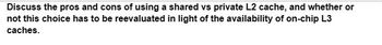 Discuss the pros and cons of using a shared vs private L2 cache, and whether or
not this choice has to be reevaluated in light of the availability of on-chip L3
caches.