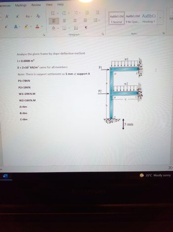 erences Mailings
Review
A A
Aav Po
E M M
x² A. A.
AL
Ty
Paragraph
Analyze the given frame by slope-deflection method.
1 = 0.0008 mª
E = 2x107 kN/m² same for all members
Note: There is support settlement as 5 mm at support A
P1=78KN
P2=19KN
W1-29KN.M
W2=16KN.M
A=4m
B=8m
C=8m
ate
View Help
W
M
¶
PI
P2
y
b
AaBbCcDd AaBbCcDd AaBbC
Normal 1 No Spac... Heading 1
Styles
D
B
wl
w2
5 mm
E
I
y
Edi
OF
35°C Mostly sunny