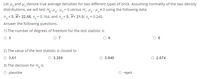 Let u,and H, denote true average densities for two different types of brick. Assuming normality of the two density
distributions, we will test H,: Hy- Hy= 0 versus H,: Hy-Hy# 0 using the following data:
n= 5, X= 22.66, s,= 0.164, and n,= 5, Y= 21.9, s, = 0.240.
Answer the following questions.
1) The number of degrees of freedom for the test statistic is
O 5
O 7
O 6
O 8
2) The value of the test statistic is closest to
O 3.61
O 3.289
O 5.846
2.674
3) The decision for H, is
O plausible
reject
