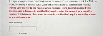 A corporation purchases 31,000 shares of its own $10 par common stock for $39 per
share, recording it at cost. What will be the effect on total stockholders' equity?
(Round your answer to the nearest whole number - zero decimal places; if this
event causes a decrease in stockholder's equity, enter the amount as a negative
number, if this transaction causes increase in stockholder's equity, enter the answer
as a positive number.)
Your Answer:
Answer