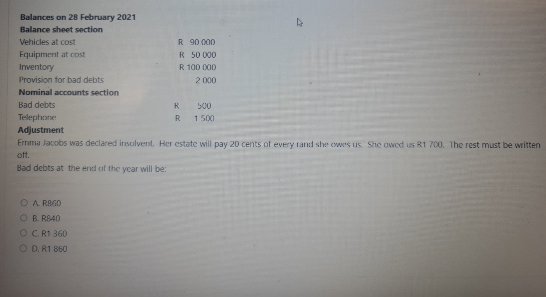 Balances on 28 February 2021
Balance sheet section
Vehicles at cost
Equipment at cost
Inventory
Provision for bad debts
Nominal accounts section
Bad debts
Telephone
Adjustment
R 90 000
R 50 000
R 100 000
2 000
O A. R860
OB. R840
OC. R1 360
OD. R1 860
R
R
500
1 500
4
Emma Jacobs was declared insolvent. Her estate will pay 20 cents of every rand she owes us. She owed us R1 700. The rest must be written
off.
Bad debts at the end of the year will be: