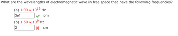 What are the wavelengths of electromagnetic wave in free space that have the following frequencies?
(a) 1.00 × 10¹9 Hz
3e1
pm
(b) 1.50 × 10⁹ Hz
2
x cm