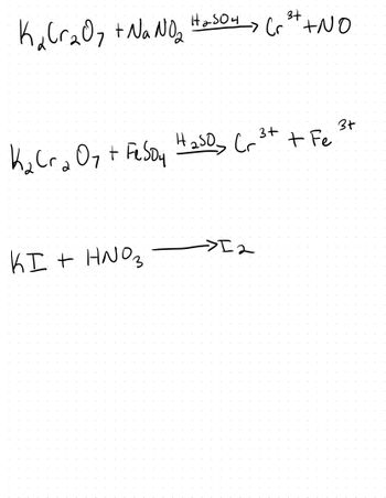 Here are the chemical reactions depicted in the image:

1. **Reaction of Potassium Dichromate with Sodium Nitrite:**
   \[
   K_2Cr_2O_7 + NaNO_2 \xrightarrow{H_2SO_4} Cr^{3+} + NO
   \]

   In this reaction, potassium dichromate (\(K_2Cr_2O_7\)) reacts with sodium nitrite (\(NaNO_2\)) in the presence of sulfuric acid (\(H_2SO_4\)), resulting in chromium ions (\(Cr^{3+}\)) and nitric oxide (\(NO\)).

2. **Reaction of Potassium Dichromate with Iron(II) Sulfate:**
   \[
   K_2Cr_2O_7 + FeSO_4 \xrightarrow{H_2SO_4} Cr^{3+} + Fe^{3+}
   \]

   This reaction shows potassium dichromate (\(K_2Cr_2O_7\)) reacting with iron(II) sulfate (\(FeSO_4\)) in the presence of sulfuric acid (\(H_2SO_4\)), yielding chromium ions (\(Cr^{3+}\)) and iron(III) ions (\(Fe^{3+}\)).

3. **Reaction of Potassium Iodide with Nitric Acid:**
   \[
   KI + HNO_3 \rightarrow I_2
   \]

   Here, potassium iodide (\(KI\)) reacts with nitric acid (\(HNO_3\)), producing iodine (\(I_2\)).

These reactions illustrate redox processes where oxidizing agents such as potassium dichromate are used to oxidize other compounds, leading to the formation of different ionic species.