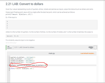 2.21 LAB: Convert to dollars
Given four values representing counts of quarters, dimes, nickels and pennies as inputs, output the total amount as dollars and cents.
Output each floating-point value with two digits after the decimal point, which can be achieved as follows:
print (f'Amount: ${dollars:.2f}')
Ex: If the input is:
4
3
2
1
where 4 is the number of quarters, 3 is the number of dimes, 2 is the number of nickels, and 1 is the number of pennies, the output is:
Amount: $1.41
For simplicity, assume input is non-negative.
454192.2153518.qx3zqy7
LAB
ACTIVITY
2.21.1: LAB: Convert to dollars
1 quarters_to_dollars = int(input())
2 dimes_to_dollars = int(input())
3 nickels_to_dollars = int(input())
4 pennies_to_dollars = int(input())
6 dollars quarters_to_dollars-dimes_to_dollars+.41
7
8 print (f'Amount: ${dollars:.2f}')
9
main.py
Load default template...