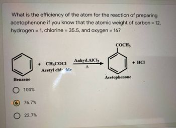 What is the efficiency of the atom for the reaction of preparing
acetophenone if you know that the atomic weight of carbon = 12,
hydrogen = 1, chlorine = 35.5, and oxygen = 16?
Benzene
100%
76.7%
22.7%
+ CH3COCI
Acetyl chlide
Anhyd.AlCl3,
COCH 3
Acetophenone
+ HCI