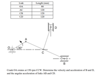 Link
Length (mm)
OA
80
AC
120
CB
120
CD
120
D
A
30°
C
-+-
Crank OA rotates at 150 rpm CCW. Determine the velocity and acceleration of B and D,
and the angular acceleration of links AB and CD.
