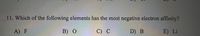 11. Which of the following elements has the most negative electron affinity?
A) F
B) О
C) С
D) B
E) Li
