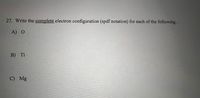 27. Write the complete electron configuration (spdf notation) for each of the following.
A) O
В) Ti
C) Mg
