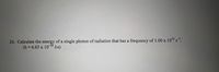 26. Calculate the energy of a single photon of radiation that has a frequency of 1.00 x 1014 s.
-34
(h = 6.63 x 103" J.s)
