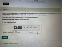 Submit
Part B
Before investigating the scene, the technician must dilute the luminol solution to a concentration of 5.00x10-2 M. The
diluted solution is then placed in a spray bottle for application on the desired surfaces.
How many moles of luminol are present in 2.00 L of the diluted spray?
Express your answer with the appropriate units.
View Available Hint(s)
HẢ
moles of luminol =
Value
Units
Submit
1C Complete previous part(s)
