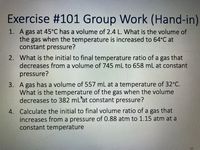 ---

### Exercise #101 Group Work (Hand-in)

1. **Problem 1:**
   A gas at 45°C has a volume of 2.4 L. What is the volume of the gas when the temperature is increased to 64°C at constant pressure?

2. **Problem 2:**
   What is the initial to final temperature ratio of a gas that decreases from a volume of 745 mL to 658 mL at constant pressure?

3. **Problem 3:**
   A gas has a volume of 557 mL at a temperature of 32°C. What is the temperature of the gas when the volume decreases to 382 mL at constant pressure?

4. **Problem 4:**
   Calculate the initial to final volume ratio of a gas that increases from a pressure of 0.88 atm to 1.15 atm at a constant temperature.

---

In this exercise, students will apply the principles of the Ideal Gas Law to solve problems related to changes in temperature, volume, and pressure of a gas under constant pressure or temperature conditions.

If you have any questions or need further assistance, please refer to your course materials or consult your instructor.