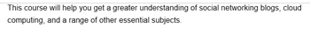 This course will help you get a greater understanding of social networking blogs, cloud
computing, and a range of other essential subjects.