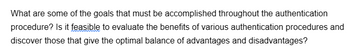 What are some of the goals that must be accomplished throughout the authentication
procedure? Is it feasible to evaluate the benefits of various authentication procedures and
discover those that give the optimal balance of advantages and disadvantages?