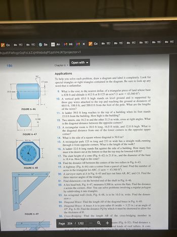 Co Bb 117 Bb 117 Sea
186
=h/pdf/FMfcgzGqPzLkZzjHlhkbdqPfJptVHrJK?projector=1
35.0 mm
FIGURE 6-46
/10
FIGURE 6-47
8
16.0 in.
11
121
765
30°
2
4
0.500
in.
FIGURE 6-48
17 mm
FIGURE 6-49
T
36"
✓
36"
An Inb
B
MX
Chapter 6
Open with
Co
Bb 117
Bb 117 Bb 117
Bb 117 Bb 117
Applications
To help you solve each problem, draw a diagram and label it completely. Look for
special triangles or right triangles contained in the diagram. Be sure to look up any
word that is unfamiliar.
9. What is the cost, to the nearest dollar, of a triangular piece of land whose base
is 828 ft and altitude is 412 ft at $1125 an acre? (1 acre = 43,560 ft²)
10. A vertical pole 45.0 ft high stands on level ground and is supported by
three guy wires attached to the top and reaching the ground at distances of
60.0 ft, 108.0 ft, and 200.0 ft from the foot of the pole. What are the lengths
of the wires?
11. A ladder 39.0 ft long reaches to the top of a building when its foot stands
15.0 ft from the building. How high is the building?
12. Two streets, one 16.2 m and the other 31.5 m wide, cross at right angles. What
is the diagonal distance between the opposite corners?
13. A rectangular room is 20.0 ft long, 16.0 ft wide, and 12.0 ft high. What is
the diagonal distance from one of the lower corners to the opposite upper
corner?
14. What is the side of a square whose diagonal is 50.0 m?
15. A rectangular park 125 m long and 233 m wide has a straight walk,running
through it from opposite corners. What is the length of the walk?
16. A ladder 32.0 ft long stands flat against the side of a building. How many feet
must it be drawn out at the bottom so that the top may be lowered 4.00 ft?
17. The slant height of a cone (Fig. 6-42) is 21.8 in., and the diameter of the base
is 18.4 in. How high is the cone?
18. Find the distance AB between the centers of the two rollers in Fig. 6-43.
19. A highway (Fig. 6-44) cuts a corner from a parcel of land. Find the number of
acres in the triangular lot ABC. (1 acre = 43,560 ft²)
20. A surveyor starts at A in Fig. 6-45 and lays out lines AB, BC, and CA. Find the
three interior angles of the triangle.
21. Find dimension x on the beveled end of the shaft in Fig. 6-46.
22. A hex head bolt, Fig. 6-47, measures 0.500 in. across the flats. Find the distance
x across the corners. Hint: You can solve problems involving a regular polygon
by subdividing it into triangles.
23. An octagonal wall clock, Fig. 6-48, is to be 16.0 in. wide. Find the dimen-
sion x.
24. Diagonal Brace: Find the length AB of the diagonal brace in Fig. 6-49.
25. Diagonal Brace: A brace A is to join rafter B (width = 3.25 in.) at an angle of
45°, Fig. 6-50. Find the distance PQ by which A must be shortened to allow for
the thickness of B.
26. Cross-Bridging: Find the length AB of the cross-bridging member in
Page 204 1,152 pon-by
cro+eams (Fig. 6-52). Find distance x.
6-53 sho
eral kinds of roof rafters. A com-
mon rafter is one that runs from the ridge to the plate. It is common practice
Bb 117