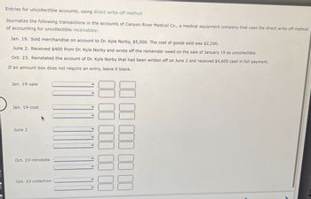 Entries for uncollectible accounts, using direct write-off method
Journalize the following transactions in the accounts of Canyon River Medical Co., a medical equipment company that uses the direct write-off method
of accounting for uncollectible receivables:
Jan. 19. Sold merchandise on account to Dr. Kyle Norby, $5,000. The cost of goods sold was $2,200.
June 2. Received $400 from Dr. Kyle Norby and wrote off the remainder owed on the sale of January 19 as uncollectible.
Oct. 23. Reinstated the account of Dr. Kyle Norby that had been written off on June 2 and received $4,600 cash in full payment.
If an amount box does not require an entry, leave it blank.
Jan. 19-sale
Jan. 19-cost
June 2
Oct. 23-reinstate
Oct. 23-collection