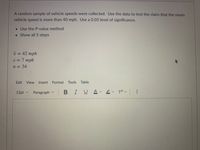 A random sample of vehicle speeds were collected. Use the data to test the claim that the mean
vehicle speed is more than 40 mph. Use a 0.05 level of significance.
• Use the P-value method
• Show all 5 steps
x = 42 mph
%3D
s = 7 mph
%3D
n = 34
Edit View
Insert Format Tools Table
12pt v
Paragraph v
BIUA v
