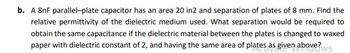 b. A 8nF parallel-plate capacitor has an area 20 in2 and separation of plates of 8 mm. Find the
relative permittivity of the dielectric medium used. What separation would be required to
obtain the same capacitance if the dielectric material between the plates is changed to waxed
paper with dielectric constant of 2, and having the same area of plates as given above?ws