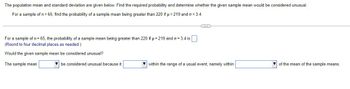 The population mean and standard deviation are given below. Find the required probability and determine whether the given sample mean would be considered unusual.
For a sample of n = 65, find the probability of a sample mean being greater than 220 if µ = 219 and o= 3.4.
C
For a sample of n = 65, the probability of a sample mean being greater than 220 if μ = 219 and o= 3.4 is
(Round to four decimal places as needed.)
Would the given sample mean be considered unusual?
The sample mean
be considered unusual because it
within the range of a usual event, namely within
of the mean of the sample means.