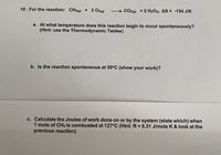 ### Educational Content on Thermodynamics

#### Reaction Analysis of Methane Combustion

**Reaction:**
\[ \text{CH}_4(g) + 2 \text{O}_2(g) \rightarrow \text{CO}_2(g) + 2 \text{H}_2\text{O}(l) \]
**Entropy Change:**
\[ \Delta S = -154 \, \text{J/K} \]

**Questions and Solutions:**

**a. At what temperature does this reaction begin to occur spontaneously?**

*Hint:* Use the Thermodynamic Tables.

To determine the temperature at which the reaction becomes spontaneous, you should use the Gibbs Free Energy equation:
\[ \Delta G = \Delta H - T\Delta S \]
Where \(\Delta G\) must be negative for spontaneity.

**b. Is the reaction spontaneous at 50°C? Show your work.**

To check if the reaction is spontaneous at 50°C (which is 323K), calculate \(\Delta G\) using the known \(\Delta H\) and \(\Delta S\). If \(\Delta G < 0\), the reaction is spontaneous.

**c. Calculate the Joules of work done on or by the system when 1 mole of CH\(_4\) is combusted at 127°C.**

*Hint:* R = 8.31 J/mol K

To calculate the work done, analyze the system's expansion or compression work, often associated with changes in volume and pressure. You may need to determine \(\Delta G\) at 127°C (400K) and use the ideal gas constant \(R\) to find this work.

---

**Note:** Detailed calculations would involve accessing thermodynamic tables for specific values like enthalpy (\(\Delta H\)) and applying them to the formulas provided.