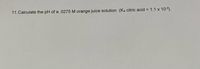 11. Calculate the pH of a .0275 M orange juice solution (Ka citric acid = 1.1 x 103).
