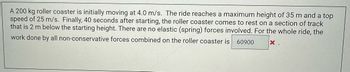 A 200 kg roller coaster is initially moving at 4.0 m/s. The ride reaches a maximum height of 35 m and a top
speed of 25 m/s. Finally, 40 seconds after starting, the roller coaster comes to rest on a section of track
that is 2 m below the starting height. There are no elastic (spring) forces involved. For the whole ride, the
work done by all non-conservative forces combined on the roller coaster is 60900
X