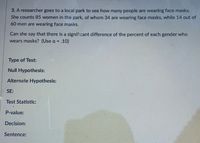 3. A researcher goes to a local park to see how many people are wearing face masks.
She counts 85 women in the park, of whom 34 are wearing face masks, while 14 out of
60 men are wearing face masks.
Can she say that there is a significant difference of the percent of each gender who
wears masks? (Use a = .10)
Type of Test:
Null Hypothesis:
Alternate Hypothesis:
SE:
Test Statistic:
P-value:
Decision:
Sentence:
