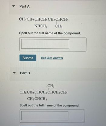 ▼
Part A
CH3 CH₂ CHCH2 CH₂ CHCH3
NHCH3 CH3
Spell out the full name of the compound.
Submit Request Answer
Part B
CH3
CH3 CH2 CHCH2 CHCH2 CH3
CH3 CHCH3
Spell out the full name of the compound.