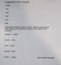 8) Acids (listed in order of strength)
HCIO4
HCI
H3O*
NH4*
H20
NH3
Label each substance "acid" or "base", write the products and
their charges, and indicate the direction of the reaction with
an arrow:
a) CIO,1 + NH4*1
b) H2O + NH3
c) CI1 + H3O*1
d) H3O*1 + OH1
e) HCI + HCIO4
(Don't predict direction)
