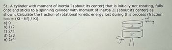 51. A cylinder with moment of inertia I (about its center) that is initially not rotating, falls
onto and sticks to a spinning cylinder with moment of inertia 21 (about its center) as
shown. Calculate the fraction of rotational kinetic energy lost during this process (fraction
lost = (Ki Kf) / Ki).
a) 0
b) 1/2
c) 2/3
d) 1/3
e) 1/4
I
21
-not
spinning