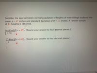 Consider the approximately normal population of heights of male college students with
mean u = 67 inches and standard deviation of o = 3.2 inches. A random sample
of 11 heights is obtained.
(e) Find P(x > 65). (Round your answer to four decimal places.)
0.734
(f) Find P(x < 63). (Round your answer to four decimal places.)
.5
