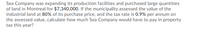 Sea Company was expanding its production facilities and purchased large quantities
of land in Montreal for $7,340,000. If the municipality assessed the value of the
industrial land at 80% of its purchase price, and the tax rate is 0.9% per annum on
the assessed value, calculate how much Sea Company would have to pay in property
tax this year?

