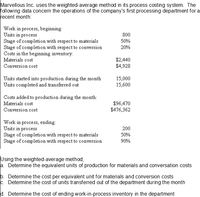 Marvellous Inc. uses the weighted-average method in its process costing system. The
following data concern the operations of the company's first processing department for a
recent month:
Work in process, beginning:
Units in process
Stage of completion with respect to materials
Stage of completion with respect to conversion
Costs in the beginning inventory:
Materials cost
800
50%
20%
$2,440
$4,928
Conversion cost
Units started into production during the month
Units completed and transferred out
15,000
15,600
Costs added to production during the month:
Materials cost
$96,470
$476,362
Conversion cost
Work in process, ending:
Units in process
Stage of completion with respect to materials
Stage of completion with respect to conversion
200
50%
90%
Using the weighted-average method,
a. Determine the equivalent units of production for materials and conversation costs
b. Determine the cost per equivalent unit for materials and conversion costs
c. Determine the cost of units transferred out of the department during the month
d. Determine the cost of ending work-in-process inventory in the department
