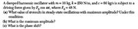 A damped harmonic oscillator with m = 10 kg, k = 250 N/m, and c= 60 kg/s is subject to a
driving force given by F cos ot, where F 48 N.
(a) What value ofø results in steady-state oscillations with maximum amplitude? Under this
condition:
(b) What is the maximum amplitude?
(c) What is the phase shift?
