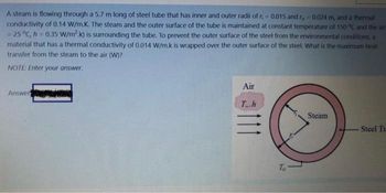 A steam is flowing through a 5.7 m long of steel tube that has inner and outer radii of r, = 0.015 and r, 0,024 m, and a thermal
conductivity of 0.14 W/m.K. The steam and the outer surface of the tube is maintained at constant temperature of 150 °C and the air
= 25 °C, h = 0.35 W/m2.k) is surrounding the tube. To prevent the outer surface of the steel from the environmental conditions, a
material that has a thermal conductivity of 0.014 W/m.k is wrapped over the outer surface of the steel. What is the maximum heat
transfer from the steam to the air (W)?
NOTE: Enter your answer.
Answer
Air
Th
Steam
Steel Tr
111
To