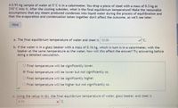 A 0.91-kg sample of water at 5°C is in a calorimeter. You drop a piece of steel with a mass of 0.3 kg at
210°C into it. After the sizzling subsides, what is the final equilibrium temperature? Make the reasonable
assumptions that any steam produced condenses into liquid water during the process of equilibration and
that the evaporation and condensation taken together don't affect the outcome, as we'll see later.
Hint
a. The final equilibrium temperature of water and steel is 12.05
C.
b. If the water is in a glass beaker with a mass of 0.16 kg, which in turn is in a calorimeter, with the
beaker at the same temperature as the water, how will this affect the answer? Try answering before
doing a detailed calculation.
O Final temperature will be significantly lower.
Final temperature will be lower but not significantly so.
O Final temperature will be significantly higher.
O Final temperature will be higher but not significantly so.
c. Using the setup in (b), the final equilibrium temperature of water, glass beaker, and steel is
973
x'C.
