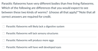 Parasitic flatworms have very different bodies than free living flatworms.
Which of the following are differences that you would expect to see
between these two kinds of worms? (choose all that apply)**Note that all
correct answers are required for credit.
Parasitic flatworms will likely lack a digestive system
Parasitic flatworms will lack sensory structures
Parasitic flatworms will produce more eggs
Parasitic flatworms will have well developed eyes
