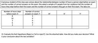 A previous student of this class was curious about the relationship between number of hours a person slept before an exam
and the number of correct answers on the exam. She asked a sample of 5 people from her residence hall the number of
hours they slept before their first exam and the number of correct answers they got on their first exam. The data are:
Number of hours slept
Number of correct
before exam: X
answers on exam: Y
XY
X2
Y2
8
3
10
7
15. Evaluate the Null Hypothesis (Reject or Fail to reject?). Use the attached table. How did you make your decision? What
is your conclusion about the two variables?
