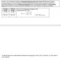 For #10 - 19: A researcher conducts an Independent-Measures study examining the effectiveness of a group
exercise program on muscle strength at an assisted living facility for elderly adults. One group of residents is
selected to participate in the new weight training program and a second group participates in a fitness walking
group. After 8 weeks, the researcher records a strength score for each individual. The data are as follows:
Here are some formulas and values to help:
Pooled Variance (s?,) = 14
Strength
Walking
Group
n = 28
Group
n = 14
2
,2
S(M,-M2)
+
M1 = 15
V n,
n2
t = M1 - M2 / S (M1-M2)
M2 =
= 12
16. What if there was a smaller difference between the two groups? That is, if M1 = 14 and M2 = 12. Then, what is
%3D
your t-statistic?
