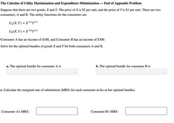 The Calculus of Utility Maximization and Expenditure Minimization — End of Appendix Problem
Suppose that there are two goods, X and Y. The price of X is $2 per unit, and the price of Y is $1 per unit. There are two
consumers, A and B. The utility functions for the consumers are
UA(X,Y) = X 0.5y0.5
UB(X,Y) =X0.8y0.2
Consumer A has an income of $100, and Consumer B has an income of $300.
Solve for the optimal bundles of goods X and Y for both consumers A and B.
a. The optimal bundle for consumer A is
b. The optimal bundle for consumer B is
c. Calculate the marginal rate of substitution (MRS) for each consumer at his or her optimal bundles.
Consumer A's MRS:
Consumer B's MRS: