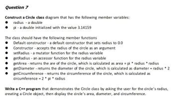 Question 7
Construct a Circle class diagram that has the following member variables:
radius - a double
pi - a double initialized with the value 3.14159
The class should have the following member functions
Default constructor - a default constructor that sets radius to 0.0
Constructor - accepts the radius of the circle as an argument
setRadius -a mutator function for the radius variable
getRadius - an accessor function for the radius variable
getArea - returns the are of the circle, which is calculated as area = pi * radius * radius
getDiameter - returns the diameter of the circle, which is calculated as diameter = radius * 2
getCircumference - returns the circumference of the circle, which is calculated as
circumference = 2 * pi * radius
Write a C++ program that demonstrates the Circle class by asking the user for the circle's radius,
creating a Circle object, then display the circle's area, diameter, and circumference.