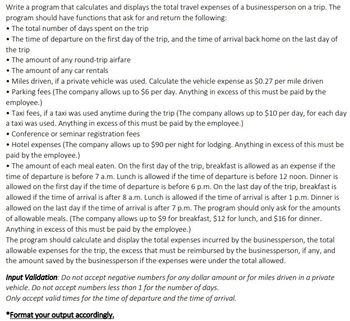 Write a program that calculates and displays the total travel expenses of a businessperson on a trip. The
program should have functions that ask for and return the following:
• The total number of days spent on the trip
• The time of departure on the first day of the trip, and the time of arrival back home on the last day of
the trip
• The amount of any round-trip airfare
• The amount of any car rentals
• Miles driven, if a private vehicle was used. Calculate the vehicle expense as $0.27 per mile driven
• Parking fees (The company allows up to $6 per day. Anything in excess of this must be paid by the
employee.)
• Taxi fees, if a taxi was used anytime during the trip (The company allows up to $10 per day, for each day
a taxi was used. Anything in excess of this must be paid by the employee.)
• Conference or seminar registration fees
• Hotel expenses (The company allows up to $90 per night for lodging. Anything in excess of this must be
paid by the employee.)
• The amount of each meal eaten. On the first day of the trip, breakfast is allowed as an expense if the
time of departure is before 7 a.m. Lunch is allowed if the time of departure is before 12 noon. Dinner is
allowed on the first day if the time of departure is before 6 p.m. On the last day of the trip, breakfast is
allowed if the time of arrival is after 8 a.m. Lunch is allowed if the time of arrival is after 1 p.m. Dinner is
allowed on the last day if the time of arrival is after 7 p.m. The program should only ask for the amounts
of allowable meals. (The company allows up to $9 for breakfast, $12 for lunch, and $16 for dinner.
Anything in excess of this must be paid by the employee.)
The program should calculate and display the total expenses incurred by the businessperson, the total
allowable expenses for the trip, the excess that must be reimbursed by the businessperson, if any, and
the amount saved by the businessperson if the expenses were under the total allowed.
Input Validation: Do not accept negative numbers for any dollar amount or for miles driven in a private
vehicle. Do not accept numbers less than 1 for the number of days.
Only accept valid times for the time of departure and the time of arrival.
*Format your output accordingly.