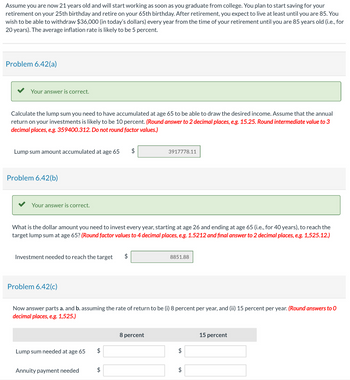Assume you are now 21 years old and will start working as soon as you graduate from college. You plan to start saving for your
retirement on your 25th birthday and retire on your 65th birthday. After retirement, you expect to live at least until you are 85. You
wish to be able to withdraw $36,000 (in today's dollars) every year from the time of your retirement until you are 85 years old (i.e., for
20 years). The average inflation rate is likely to be 5 percent.
Problem 6.42(a)
Your answer is correct.
Calculate the lump sum you need to have accumulated at age 65 to be able to draw the desired income. Assume that the annual
return on your investments is likely to be 10 percent. (Round answer to 2 decimal places, e.g. 15.25. Round intermediate value to 3
decimal places, e.g. 359400.312. Do not round factor values.)
Lump sum amount accumulated at age 65 $
3917778.11
Problem 6.42(b)
Your answer is correct.
What is the dollar amount you need to invest every year, starting at age 26 and ending at age 65 (i.e., for 40 years), to reach the
target lump sum at age 65? (Round factor values to 4 decimal places, e.g. 1.5212 and final answer to 2 decimal places, e.g. 1,525.12.)
Investment needed to reach the target
$
8851.88
Problem 6.42(c)
Now answer parts a. and b. assuming the rate of return to be (i) 8 percent per year, and (ii) 15 percent per year. (Round answers to O
decimal places, e.g. 1,525.)
8 percent
15 percent
Lump sum needed at age 65
$
$
Annuity payment needed
$
+A
$